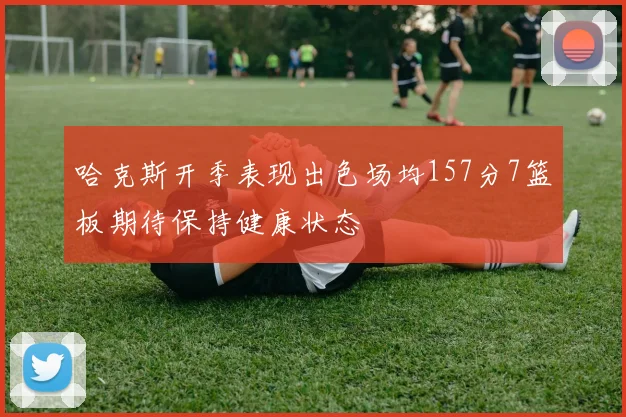 哈克斯开季表现出色场均157分7篮板期待保持健康状态
