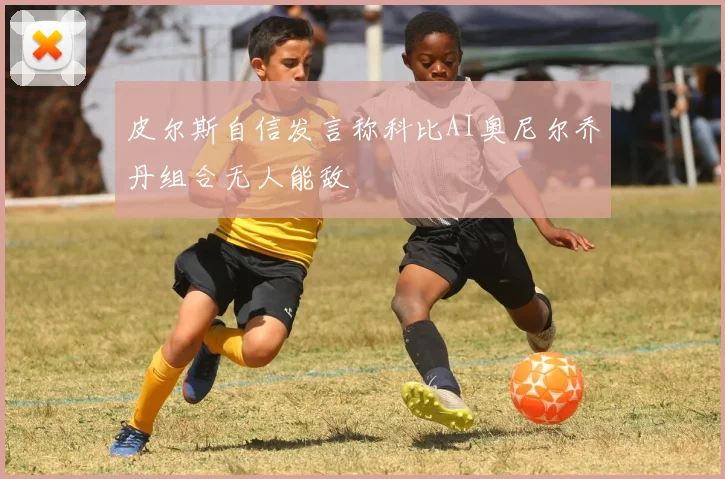 皮尔斯自信发言称科比AI奥尼尔乔丹组合无人能敌