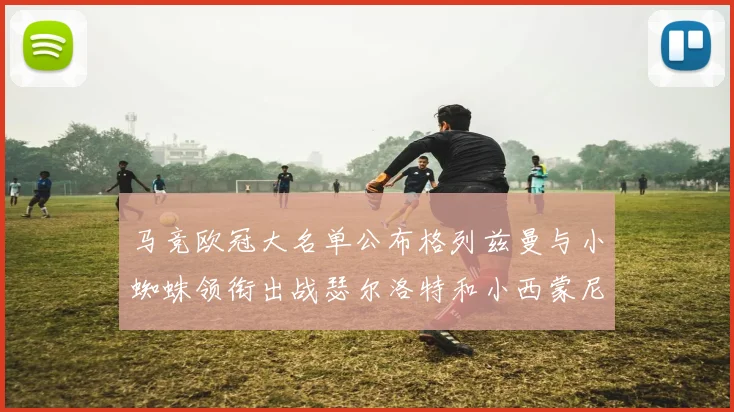 马竞欧冠大名单公布格列兹曼与小蜘蛛领衔出战瑟尔洛特和小西蒙尼在列