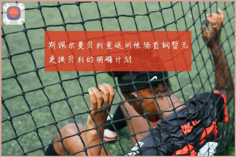 斯佩尔曼贝利重返训练场首钢暂无更换贝利的明确计划