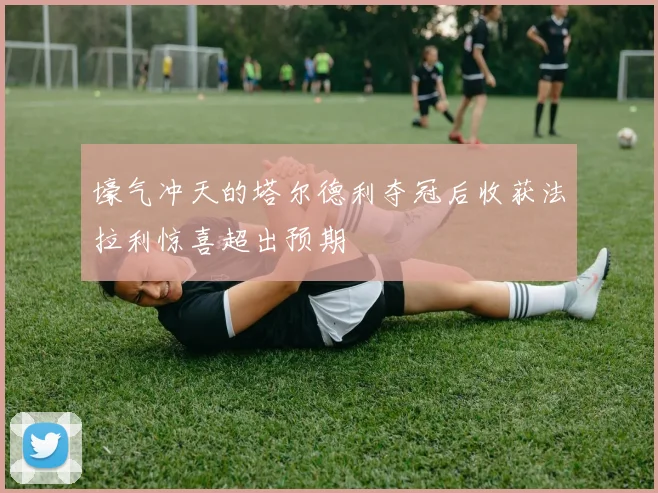 壕气冲天的塔尔德利夺冠后收获法拉利惊喜超出预期
