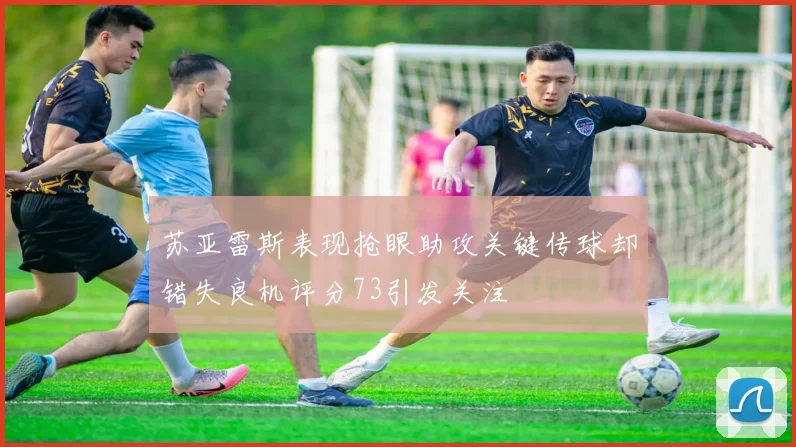苏亚雷斯表现抢眼助攻关键传球却错失良机评分73引发关注