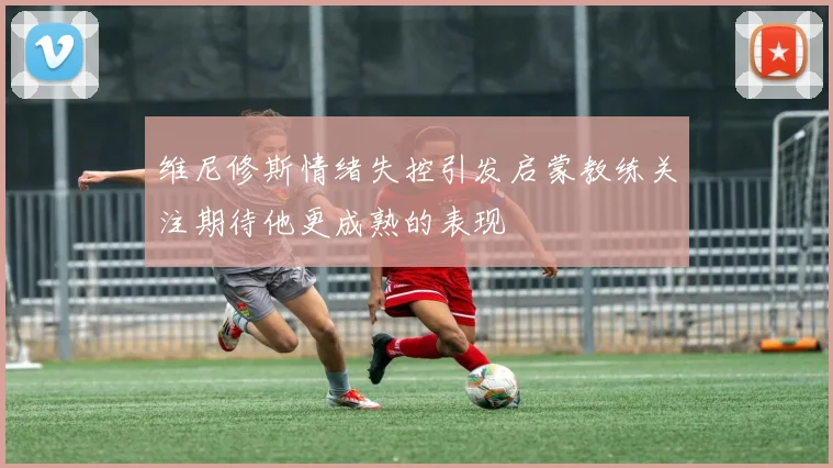 维尼修斯情绪失控引发启蒙教练关注期待他更成熟的表现