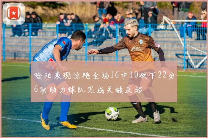 哈珀表现惊艳全场16中10砍下22分6助助力球队完成关键反超