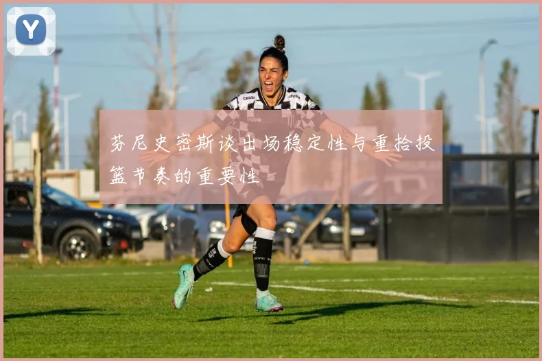 芬尼史密斯谈出场稳定性与重拾投篮节奏的重要性