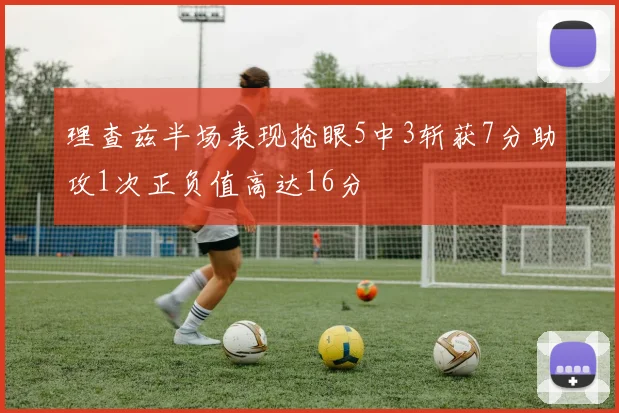 理查兹半场表现抢眼5中3斩获7分助攻1次正负值高达16分