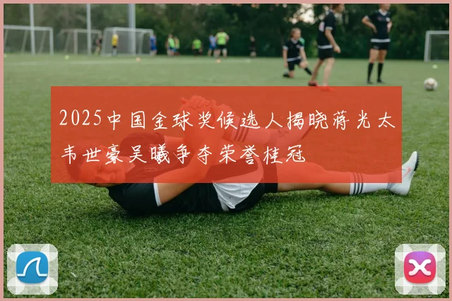 2025中国金球奖候选人揭晓蒋光太韦世豪吴曦争夺荣誉桂冠