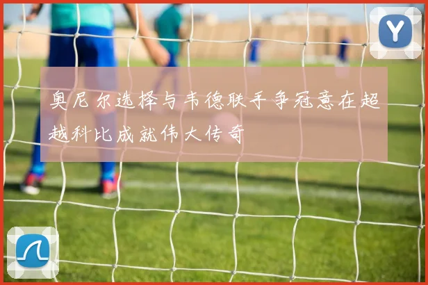 奥尼尔选择与韦德联手争冠意在超越科比成就伟大传奇