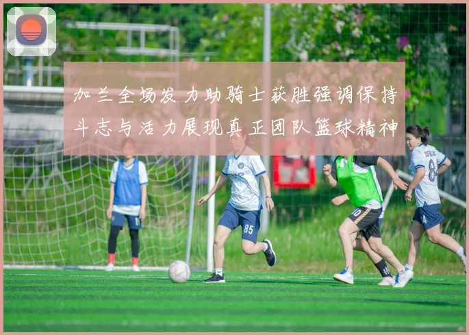 加兰全场发力助骑士获胜强调保持斗志与活力展现真正团队篮球精神