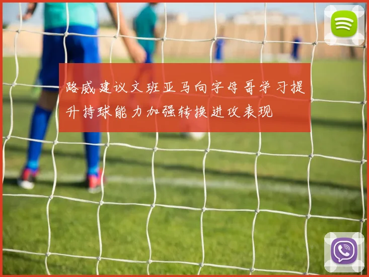 路威建议文班亚马向字母哥学习提升持球能力加强转换进攻表现