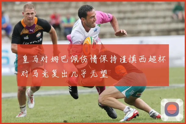 皇马对姆巴佩伤情保持谨慎西超杯对马竞复出几乎无望