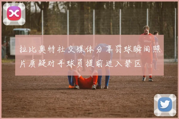 拉比奥特社交媒体分享罚球瞬间照片质疑对手球员提前进入禁区