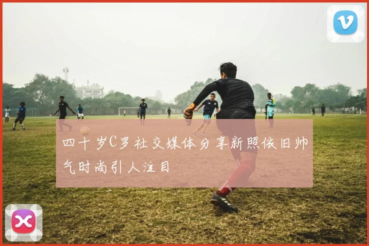 四十岁C罗社交媒体分享新照依旧帅气时尚引人注目