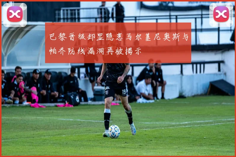 巴黎晋级却显隐患马尔基尼奥斯与帕乔防线漏洞再被揭示